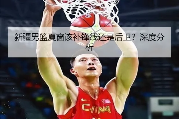 新疆男篮夏窗该补锋线还是后卫？深度分析